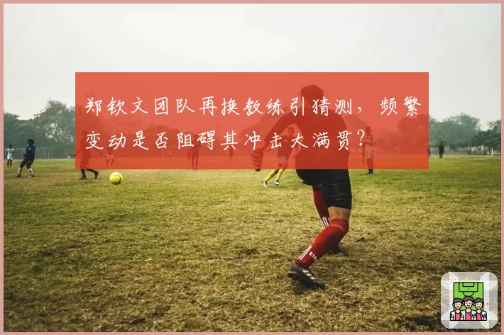 郑钦文团队再换教练引猜测，频繁变动是否阻碍其冲击大满贯？