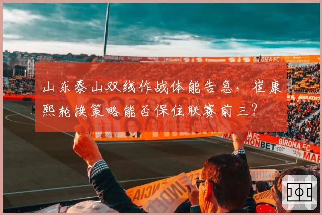 山东泰山双线作战体能告急，崔康熙轮换策略能否保住联赛前三？