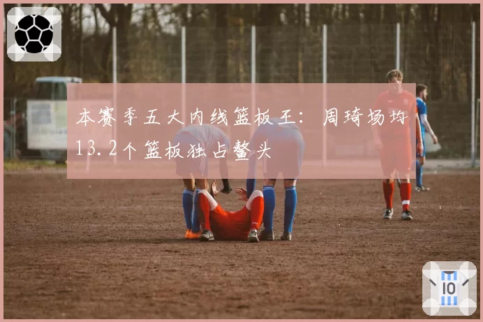 本赛季五大内线篮板王：周琦场均13.2个篮板独占鳌头
