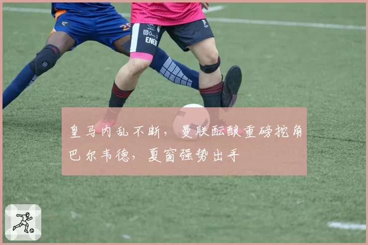 皇马内乱不断,曼联酝酿重磅挖角巴尔韦德,夏窗强势出手