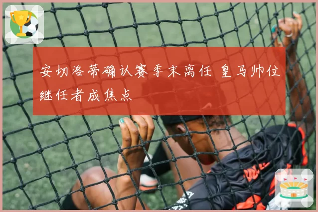 安切洛蒂确认赛季末离任 皇马帅位继任者成焦点