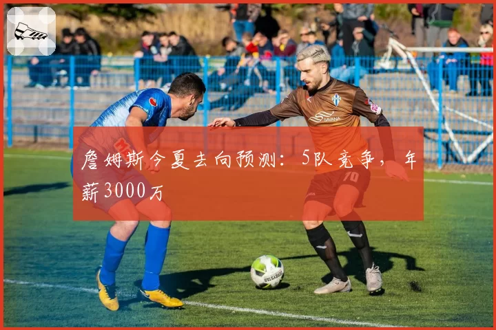 詹姆斯今夏去向预测:5队竞争,年薪3000万
