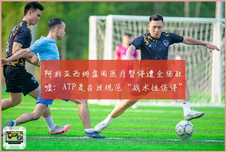 阿利亚西姆盘间医疗暂停遭全场狂嘘：ATP是否该规范“战术性伤停”？