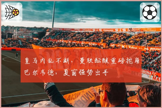 皇马内乱不断，曼联酝酿重磅挖角巴尔韦德，夏窗强势出手