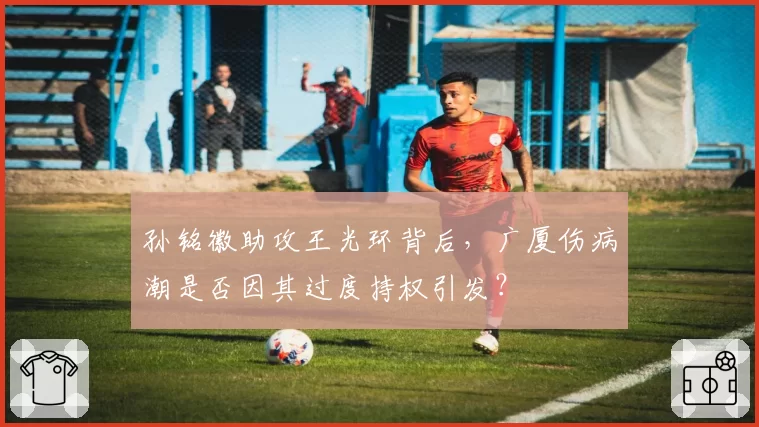 孙铭徽助攻王光环背后,广厦伤病潮是否因其过度持权引发?