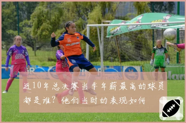 近10年总决赛当季年薪最高的球员都是谁？他们当时的表现如何