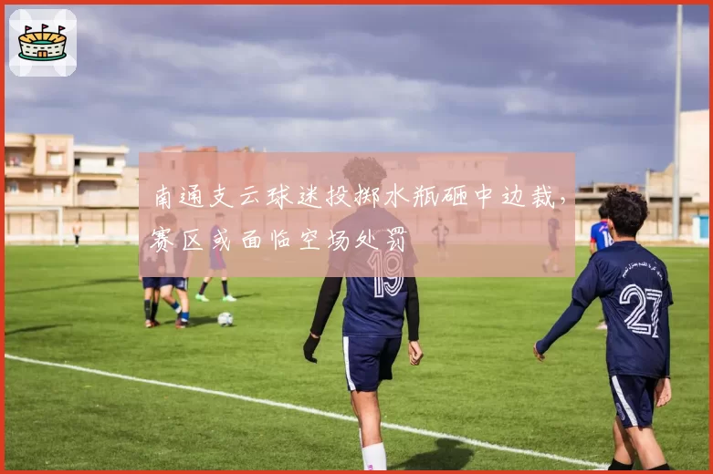 南通支云球迷投掷水瓶砸中边裁,赛区或面临空场处罚