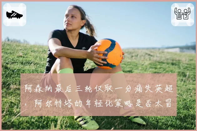 阿森纳最后三轮仅取一分痛失英超,阿尔特塔的年轻化策略是否太冒险?