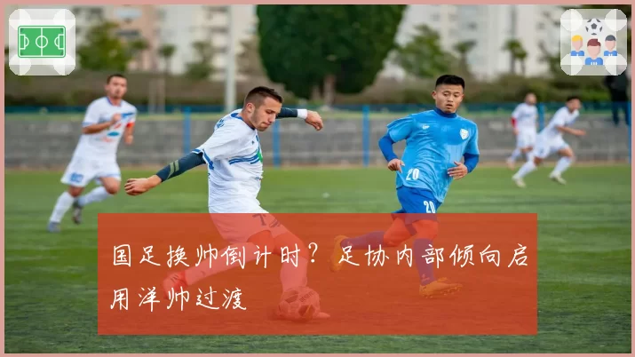 国足换帅倒计时？足协内部倾向启用洋帅过渡