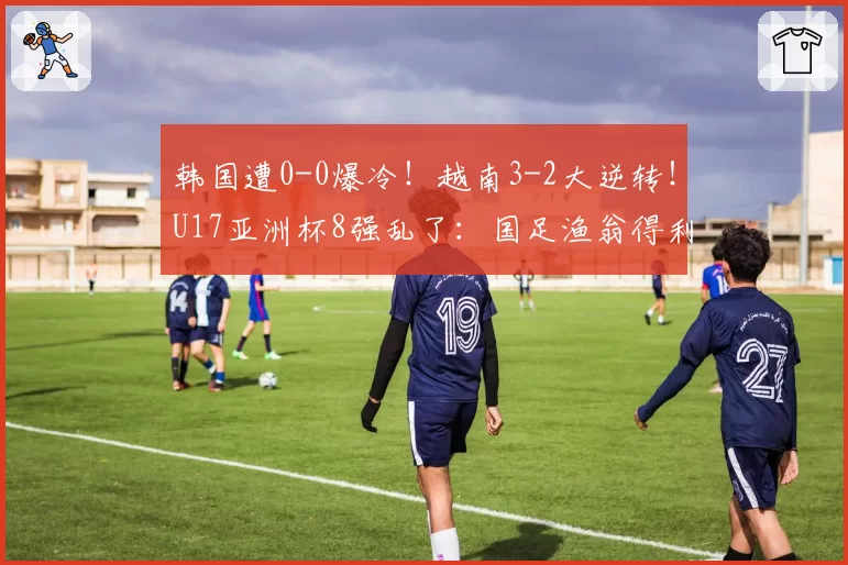 韩国遭0-0爆冷！越南3-2大逆转！U17亚洲杯8强乱了：国足渔翁得利