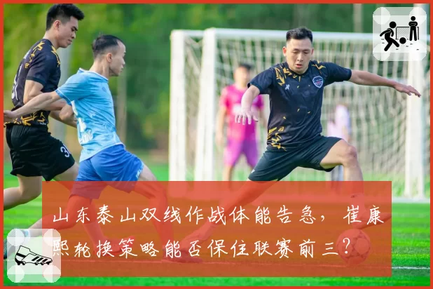 山东泰山双线作战体能告急,崔康熙轮换策略能否保住联赛前三?