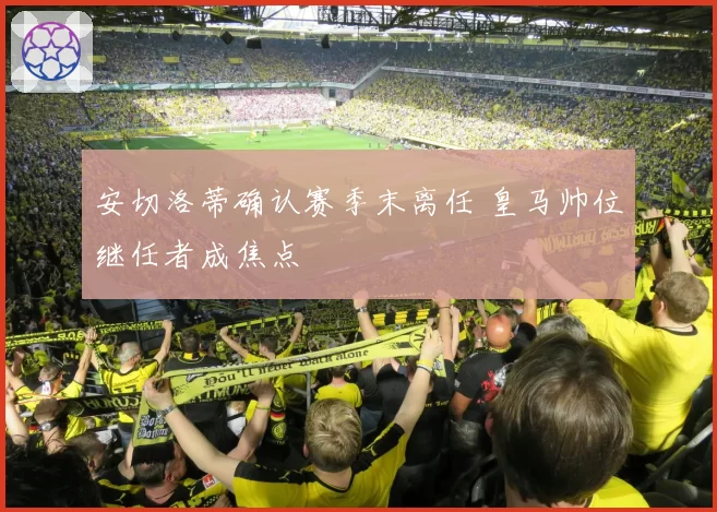 安切洛蒂确认赛季末离任 皇马帅位继任者成焦点