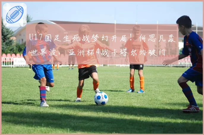 U17国足生死战梦幻开局！何思凡轰世界波，亚洲杯4战卡塔尔均破门