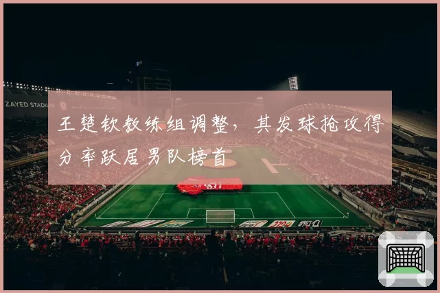 王楚钦教练组调整，其发球抢攻得分率跃居男队榜首