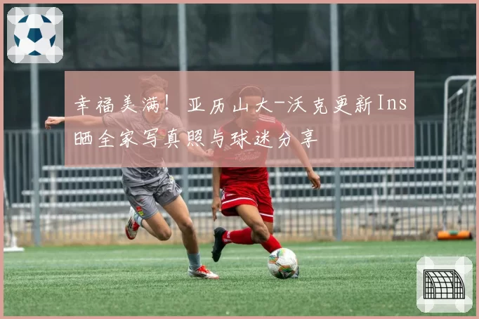 幸福美满！亚历山大-沃克更新Ins晒全家写真照与球迷分享