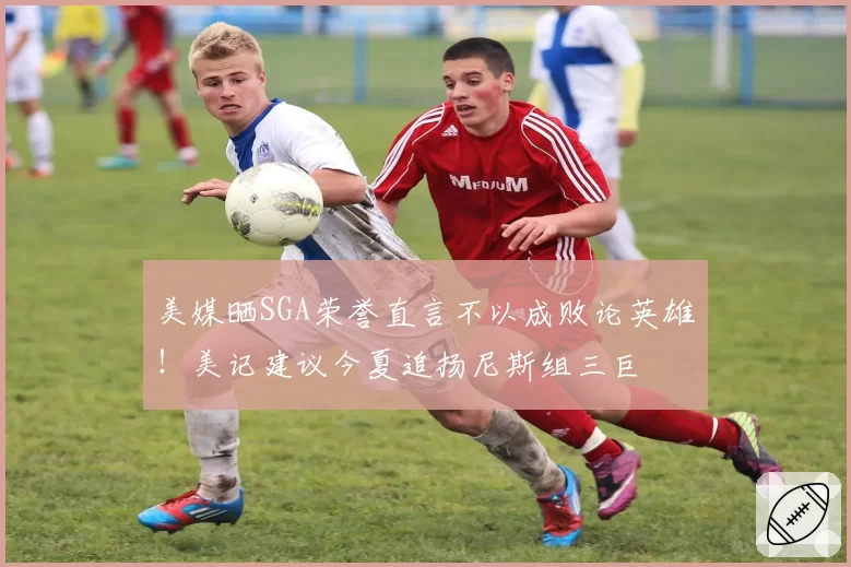 美媒晒SGA荣誉直言不以成败论英雄!美记建议今夏追扬尼斯组三巨