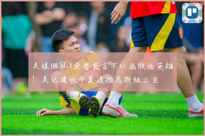 美媒晒SGA荣誉直言不以成败论英雄!美记建议今夏追扬尼斯组三巨