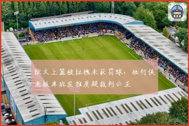 欧文上篮被拉拽未获罚球,独行侠老板库班发推质疑裁判公正