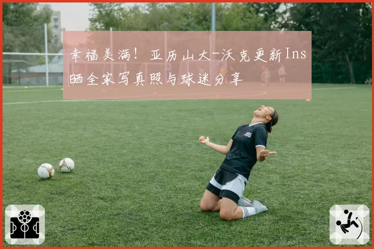 幸福美满!亚历山大-沃克更新Ins晒全家写真照与球迷分享