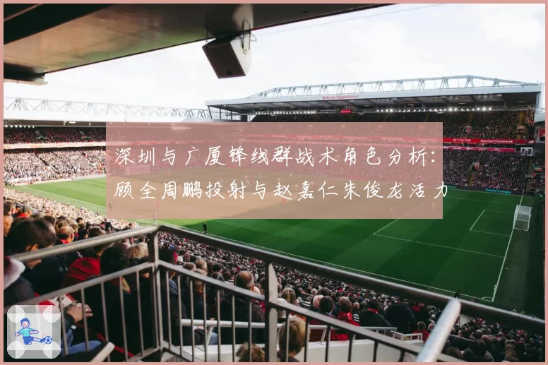 深圳与广厦锋线群战术角色分析:顾全周鹏投射与赵嘉仁朱俊龙活力的不同定位