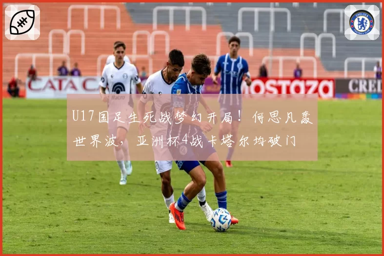 U17国足生死战梦幻开局！何思凡轰世界波，亚洲杯4战卡塔尔均破门