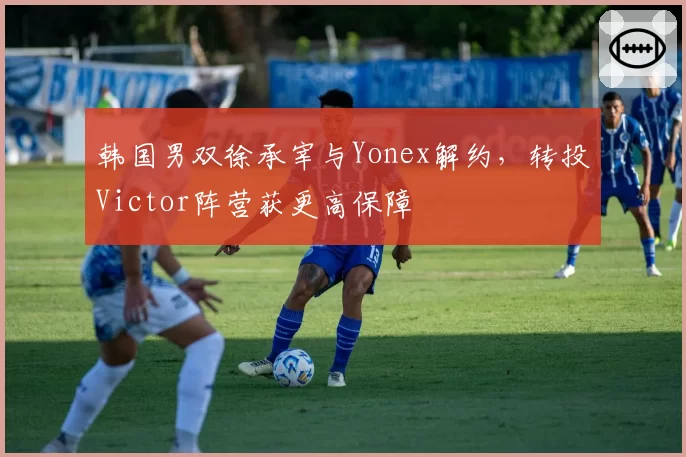 韩国男双徐承宰与Yonex解约，转投Victor阵营获更高保障