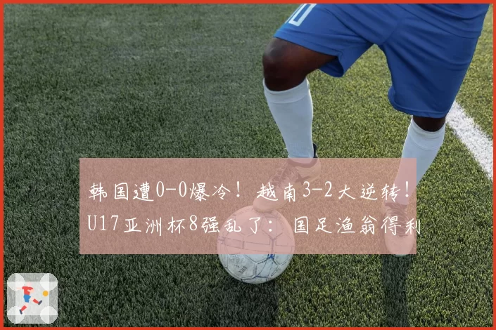 韩国遭0-0爆冷！越南3-2大逆转！U17亚洲杯8强乱了：国足渔翁得利