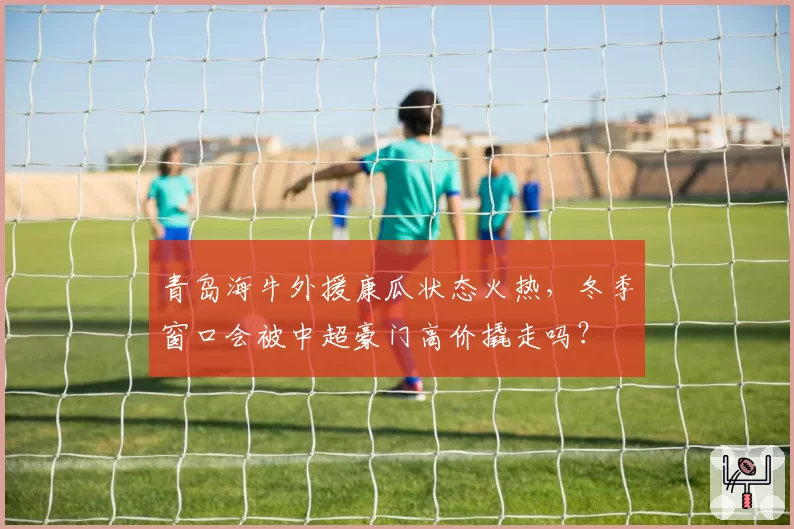 青岛海牛外援康瓜状态火热,冬季窗口会被中超豪门高价撬走吗?