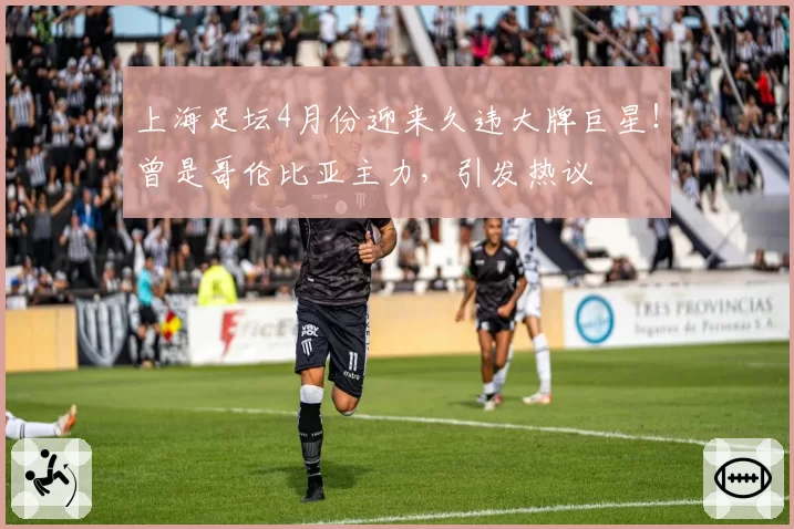 上海足坛4月份迎来久违大牌巨星！曾是哥伦比亚主力，引发热议