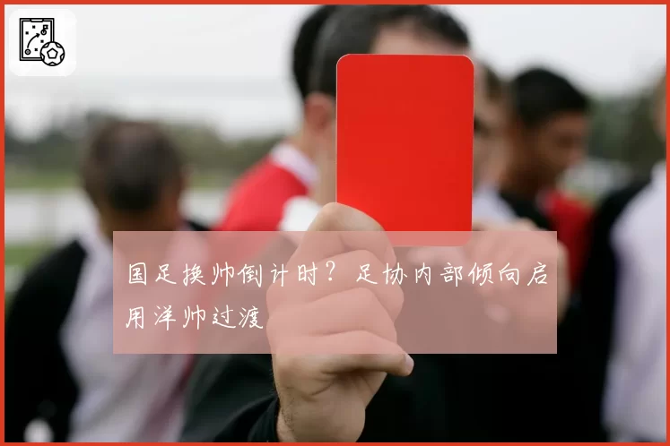 国足换帅倒计时?足协内部倾向启用洋帅过渡