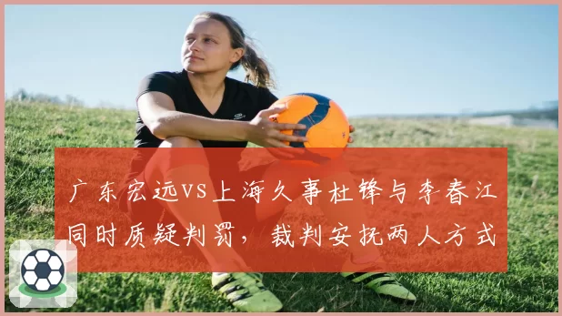 广东宏远vs上海久事杜锋与李春江同时质疑判罚，裁判安抚两人方式不同引发讨论
