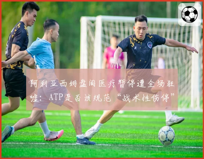 阿利亚西姆盘间医疗暂停遭全场狂嘘：ATP是否该规范“战术性伤停”？