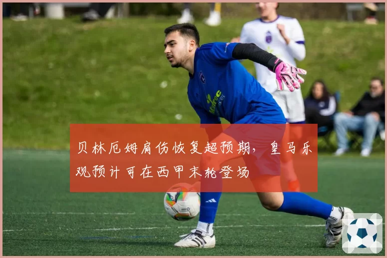 贝林厄姆肩伤恢复超预期，皇马乐观预计可在西甲末轮登场