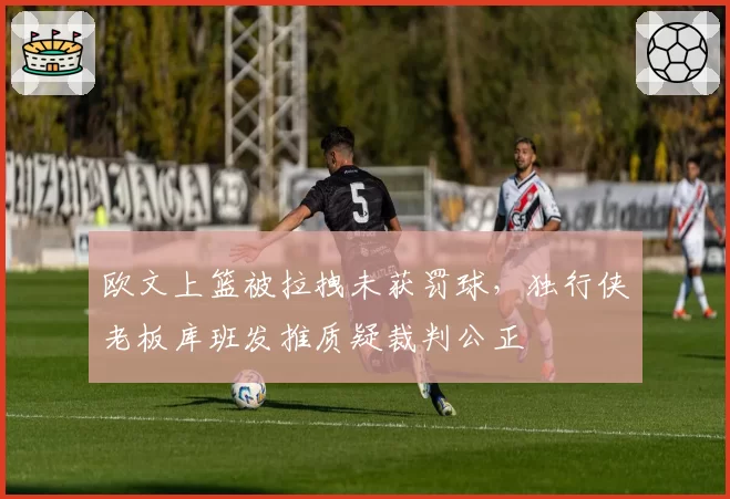 欧文上篮被拉拽未获罚球,独行侠老板库班发推质疑裁判公正