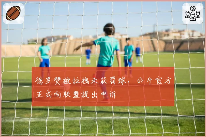 德罗赞被拉拽未获罚球,公牛官方正式向联盟提出申诉