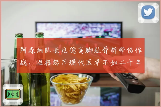 阿森纳队长厄德高脚趾骨折带伤作战,温格怒斥现代医学不如二十年前