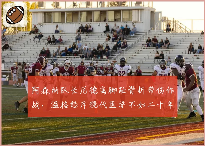 阿森纳队长厄德高脚趾骨折带伤作战，温格怒斥现代医学不如二十年前