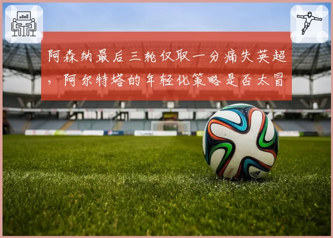 阿森纳最后三轮仅取一分痛失英超,阿尔特塔的年轻化策略是否太冒险?
